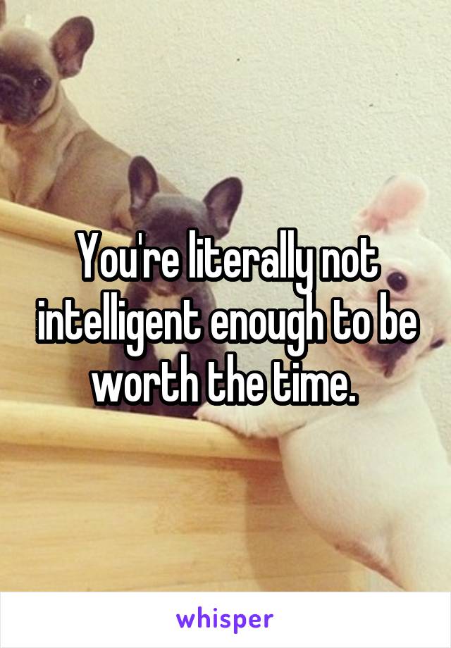 You're literally not intelligent enough to be worth the time. 