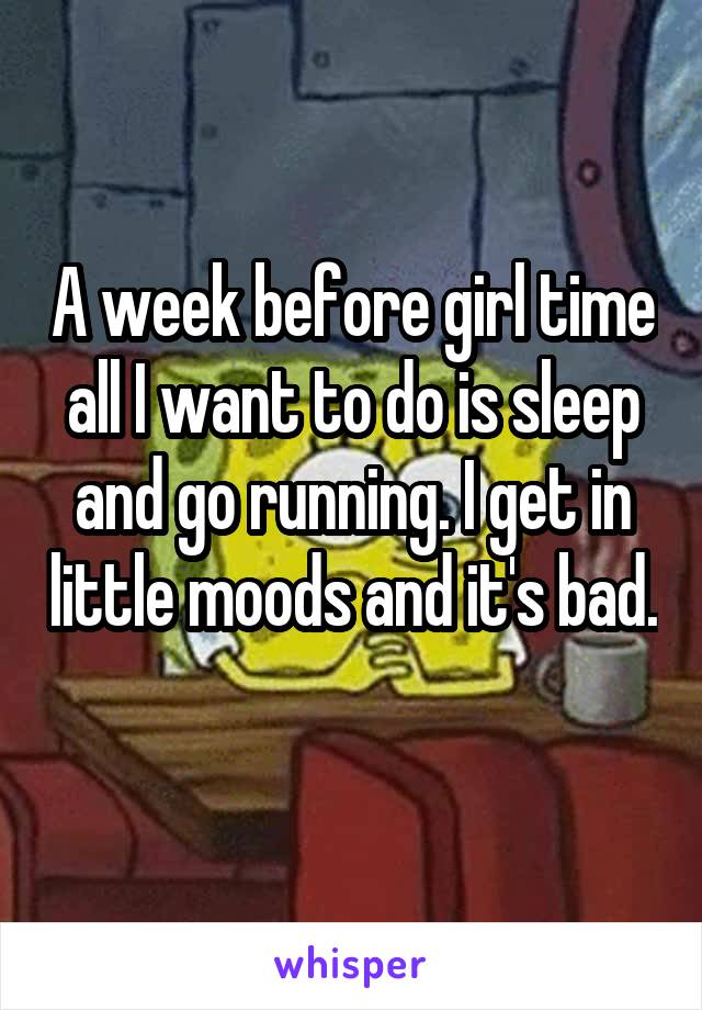 A week before girl time all I want to do is sleep and go running. I get in little moods and it's bad. 