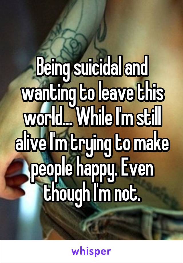 Being suicidal and wanting to leave this world... While I'm still alive I'm trying to make people happy. Even though I'm not.