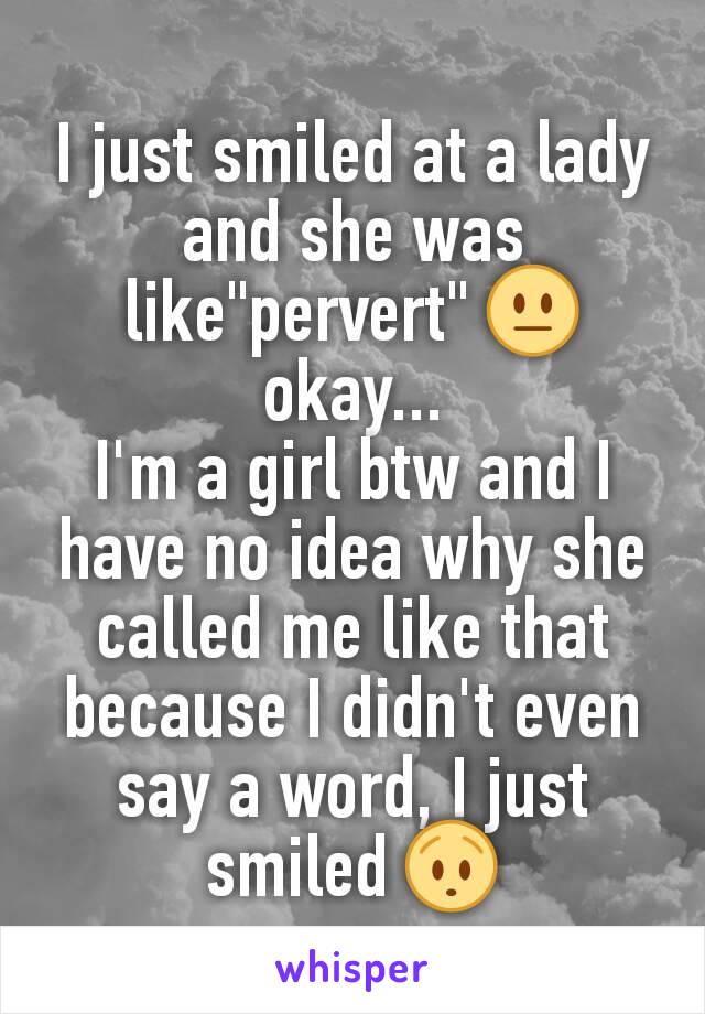 I just smiled at a lady and she was like"pervert" 😐 okay...
I'm a girl btw and I have no idea why she called me like that because I didn't even say a word, I just smiled 😯