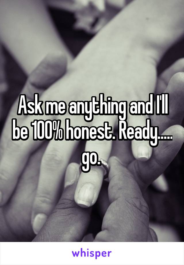 Ask me anything and I'll be 100% honest. Ready..... go. 