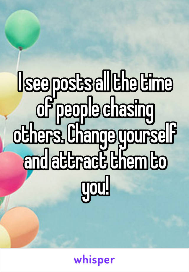 I see posts all the time of people chasing others. Change yourself and attract them to you!