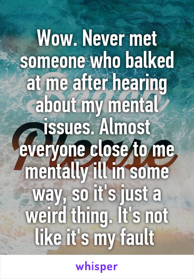 Wow. Never met someone who balked at me after hearing about my mental issues. Almost everyone close to me mentally ill in some way, so it's just a weird thing. It's not like it's my fault 