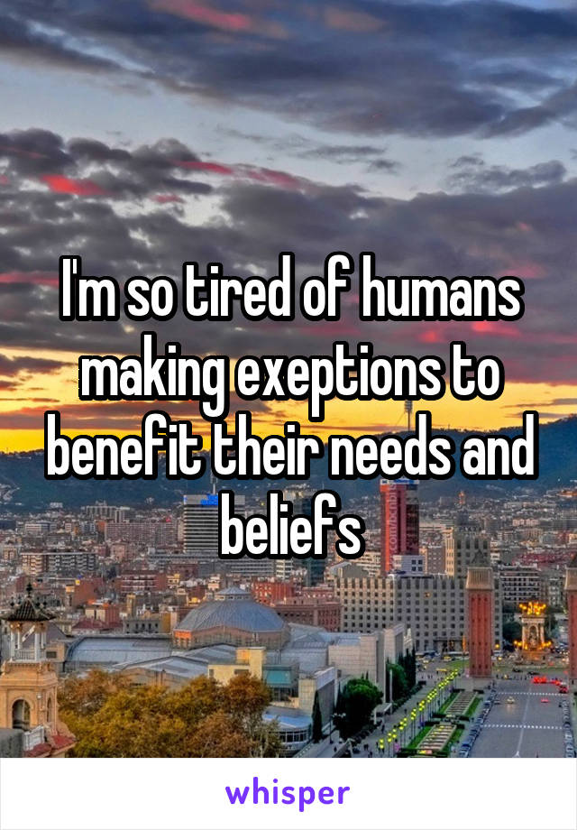 I'm so tired of humans making exeptions to benefit their needs and beliefs