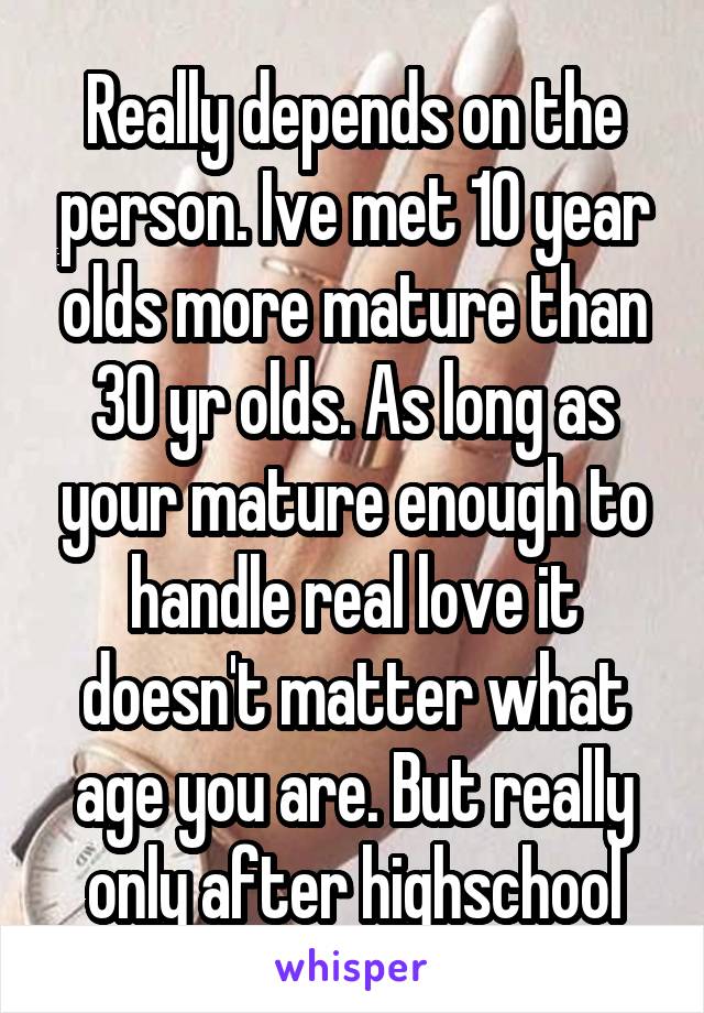 Really depends on the person. Ive met 10 year olds more mature than 30 yr olds. As long as your mature enough to handle real love it doesn't matter what age you are. But really only after highschool