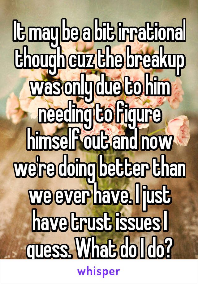 It may be a bit irrational though cuz the breakup was only due to him needing to figure himself out and now we're doing better than we ever have. I just have trust issues I guess. What do I do?