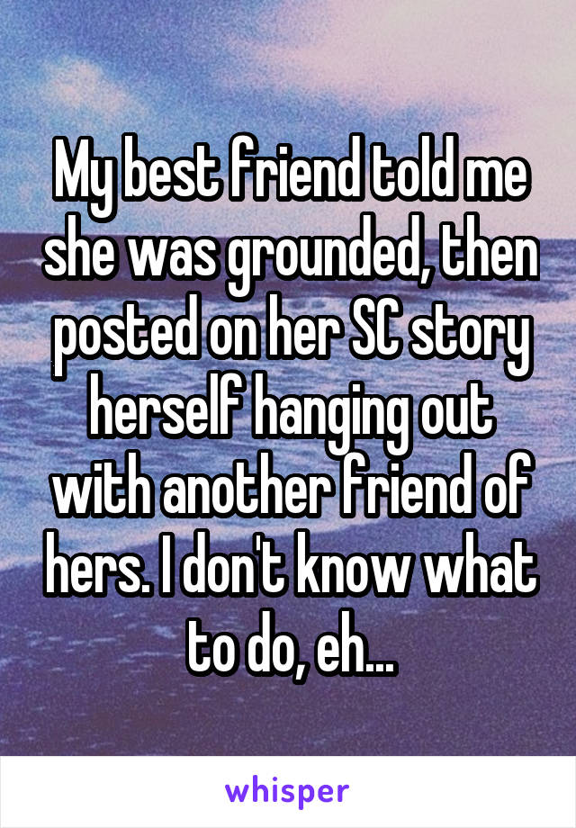 My best friend told me she was grounded, then posted on her SC story herself hanging out with another friend of hers. I don't know what to do, eh...