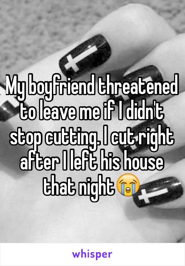 My boyfriend threatened to leave me if I didn't stop cutting. I cut right after I left his house that night😭
