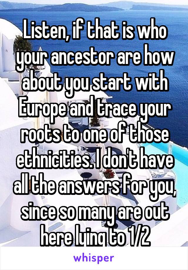 Listen, if that is who your ancestor are how about you start with Europe and trace your roots to one of those ethnicities. I don't have all the answers for you, since so many are out here lying to 1/2