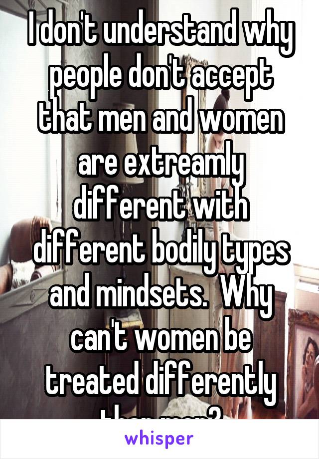 I don't understand why people don't accept that men and women are extreamly different with different bodily types and mindsets.  Why can't women be treated differently than men?