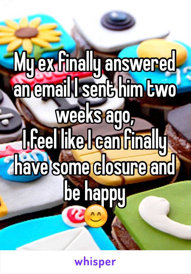 My ex finally answered an email I sent him two weeks ago,
I feel like I can finally have some closure and be happy
😊