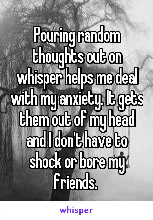 Pouring random thoughts out on whisper helps me deal with my anxiety. It gets them out of my head and I don't have to shock or bore my friends. 