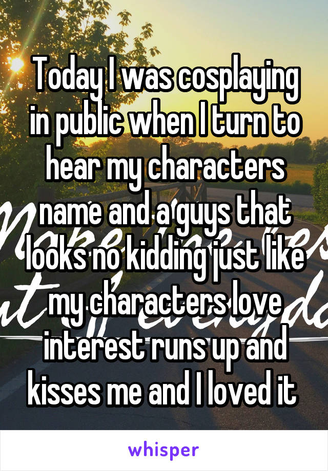 Today I was cosplaying in public when I turn to hear my characters name and a guys that looks no kidding just like my characters love interest runs up and kisses me and I loved it 