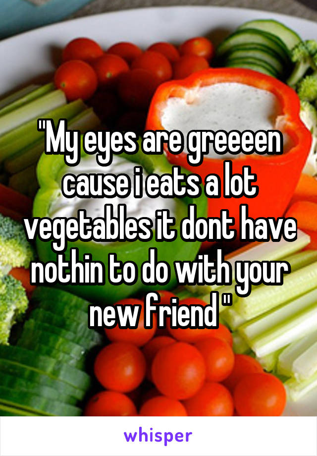 "My eyes are greeeen cause i eats a lot vegetables it dont have nothin to do with your new friend "