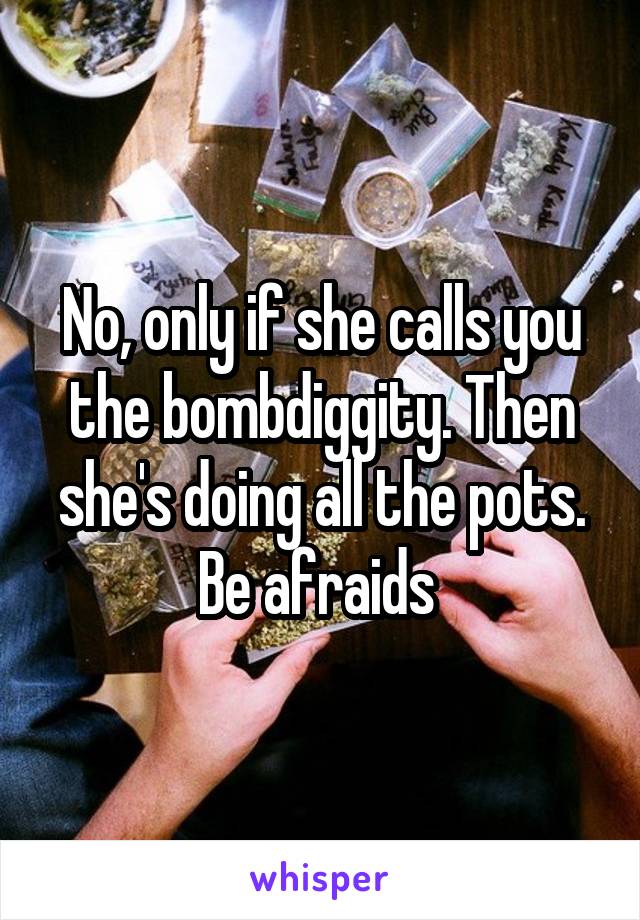 No, only if she calls you the bombdiggity. Then she's doing all the pots. Be afraids 