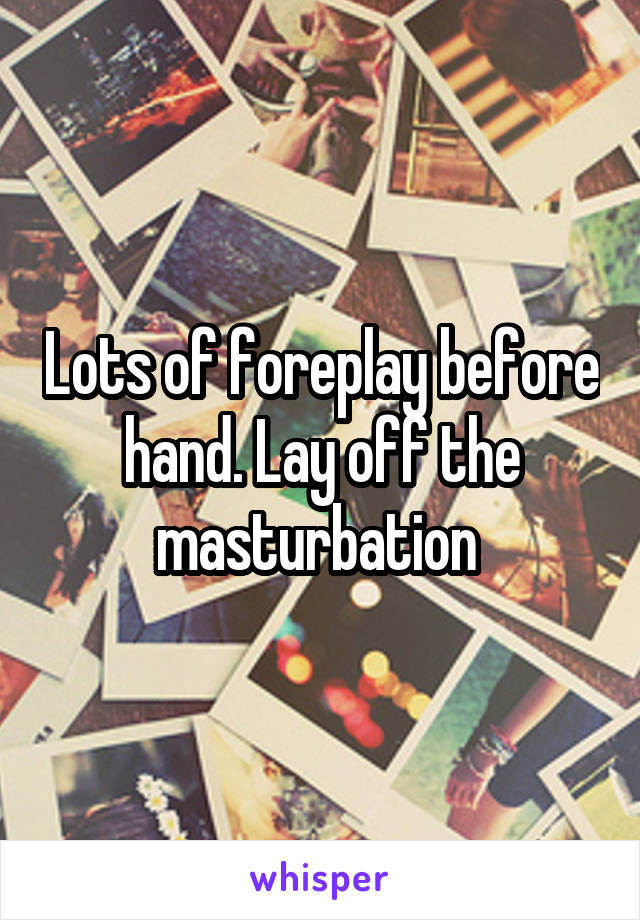 Lots of foreplay before hand. Lay off the masturbation 