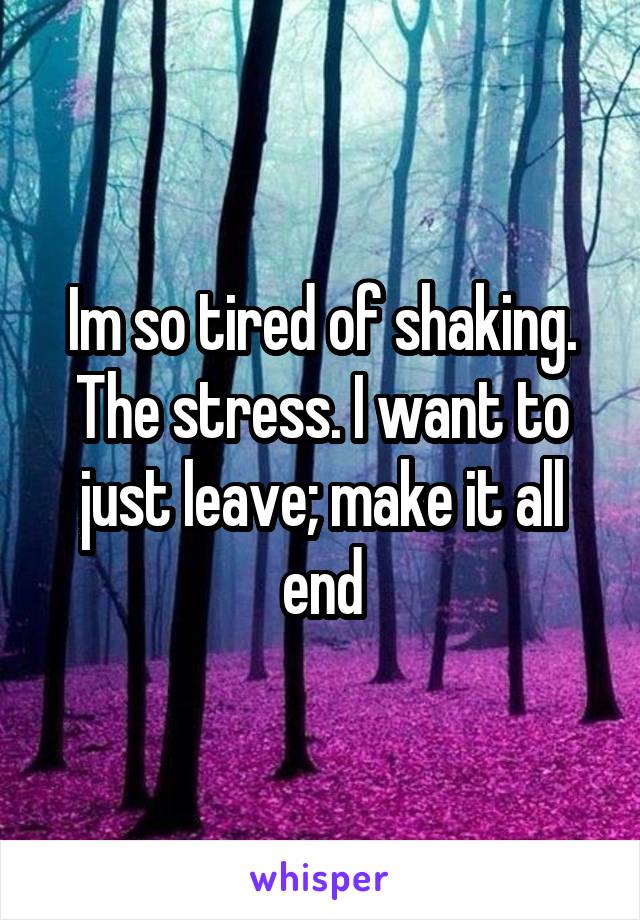 Im so tired of shaking. The stress. I want to just leave; make it all end