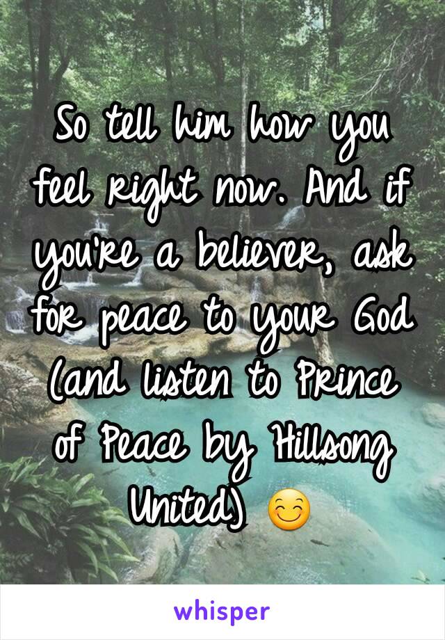 So tell him how you feel right now. And if you're a believer, ask for peace to your God (and listen to Prince of Peace by Hillsong United) 😊