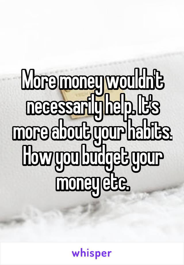 More money wouldn't necessarily help. It's more about your habits. How you budget your money etc.