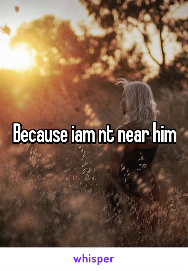 Because iam nt near him