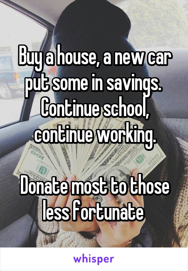 Buy a house, a new car put some in savings. 
Continue school, continue working.

Donate most to those less fortunate 