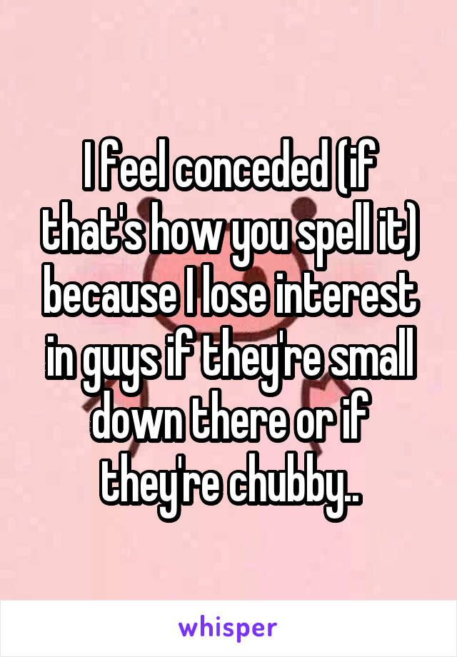 I feel conceded (if that's how you spell it) because I lose interest in guys if they're small down there or if they're chubby..