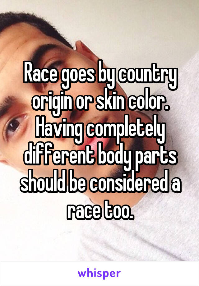 Race goes by country origin or skin color. Having completely different body parts should be considered a race too.