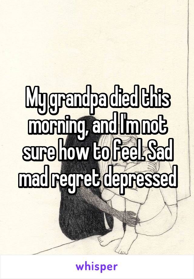 My grandpa died this morning, and I'm not sure how to feel. Sad mad regret depressed