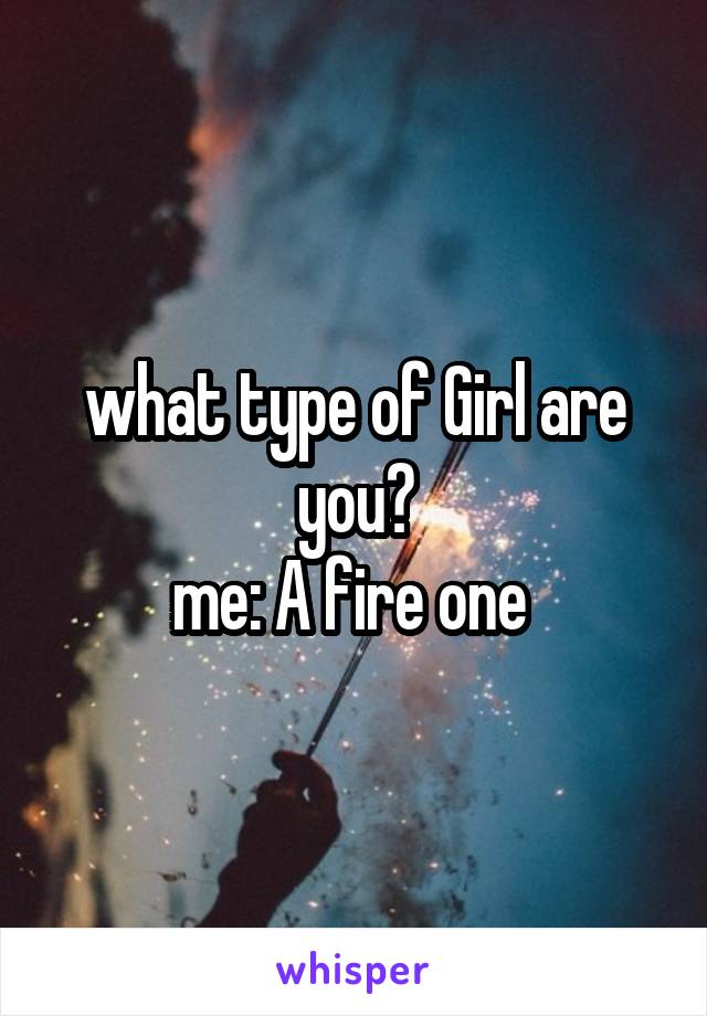 what type of Girl are you?
me: A fire one 