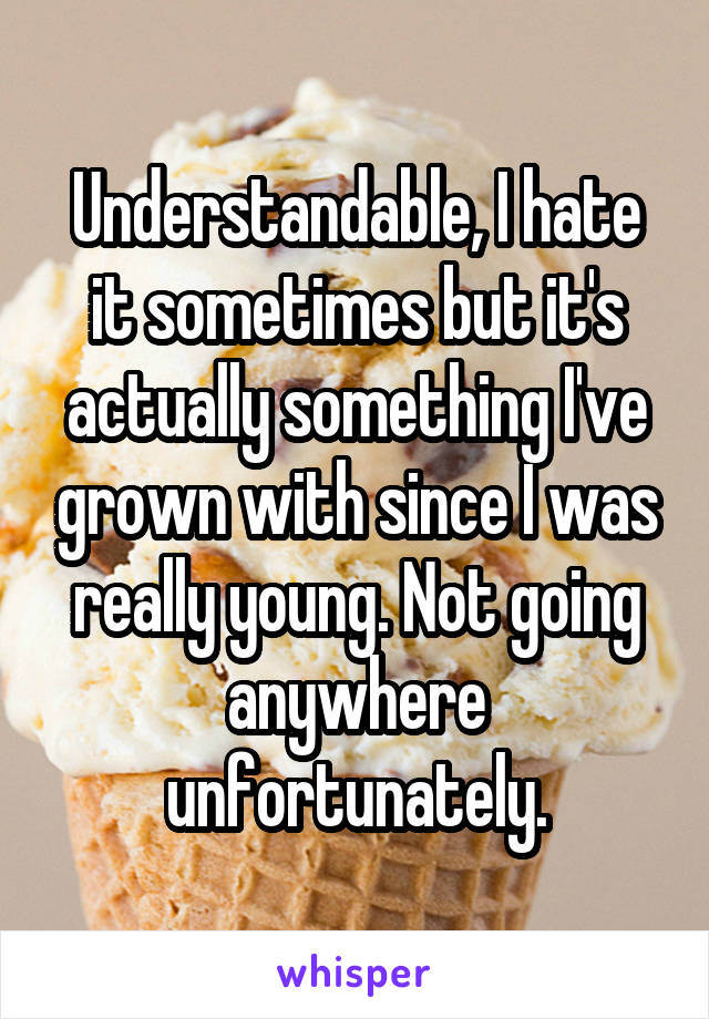 Understandable, I hate it sometimes but it's actually something I've grown with since I was really young. Not going anywhere unfortunately.