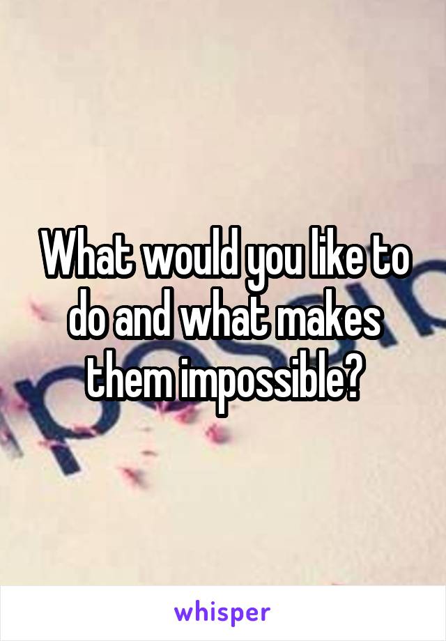 What would you like to do and what makes them impossible?