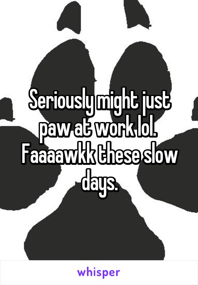 Seriously might just paw at work lol.  Faaaawkk these slow days.