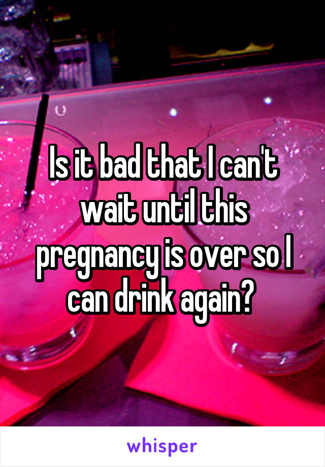 Is it bad that I can't wait until this pregnancy is over so I can drink again? 