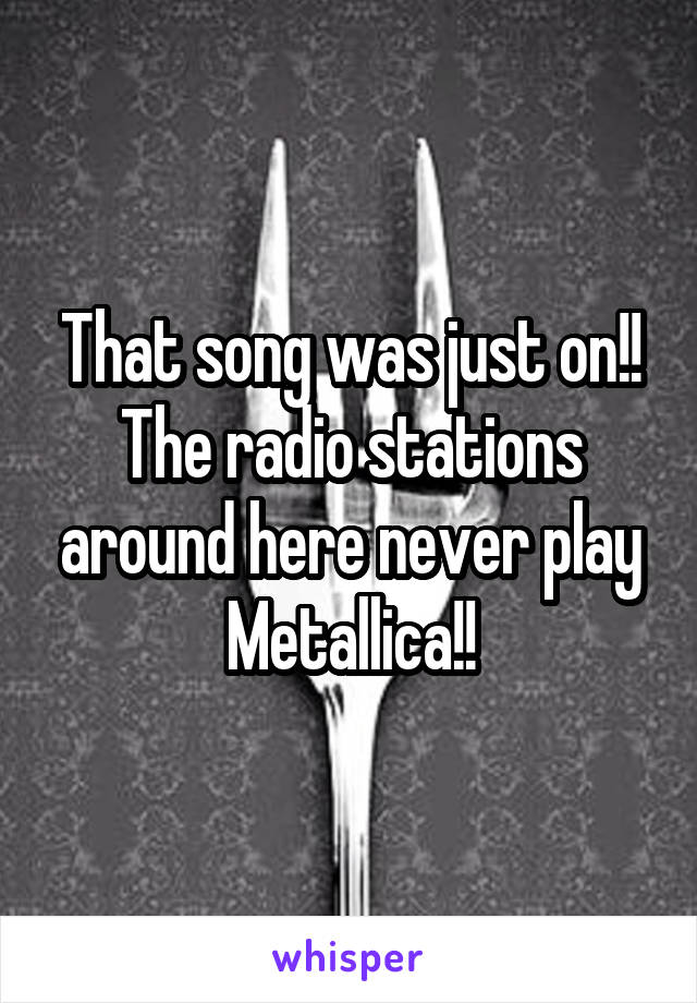 That song was just on!! The radio stations around here never play Metallica!!