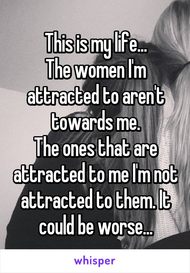 This is my life...
The women I'm attracted to aren't towards me.
The ones that are attracted to me I'm not attracted to them. It could be worse...
