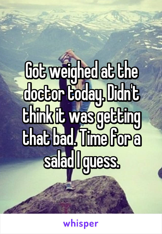 Got weighed at the doctor today. Didn't think it was getting that bad. Time for a salad I guess.
