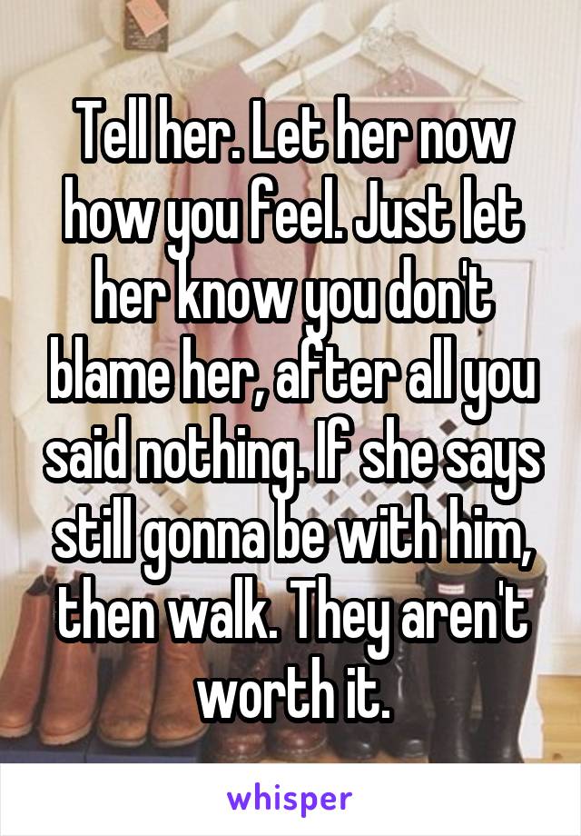 Tell her. Let her now how you feel. Just let her know you don't blame her, after all you said nothing. If she says still gonna be with him, then walk. They aren't worth it.