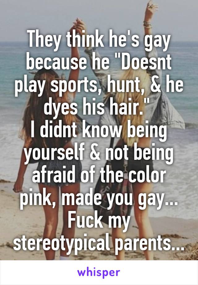 They think he's gay because he "Doesnt play sports, hunt, & he dyes his hair." 
I didnt know being yourself & not being afraid of the color pink, made you gay...
Fuck my stereotypical parents...