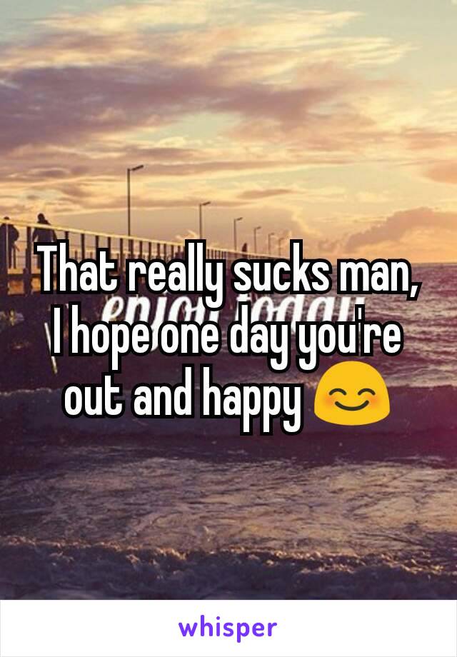 That really sucks man, I hope one day you're out and happy 😊