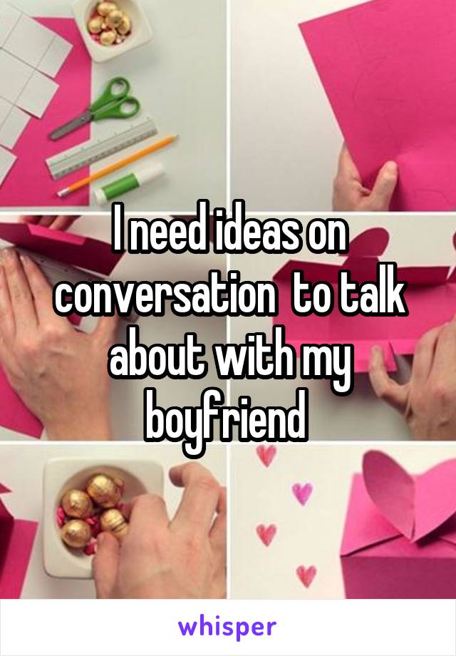 I need ideas on conversation  to talk about with my boyfriend 