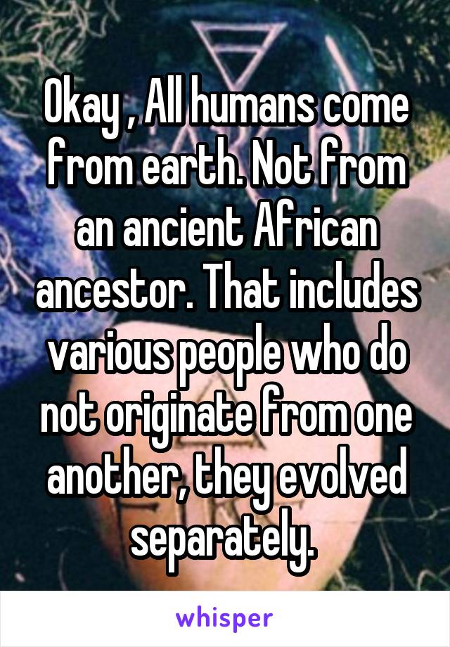 Okay , All humans come from earth. Not from an ancient African ancestor. That includes various people who do not originate from one another, they evolved separately. 