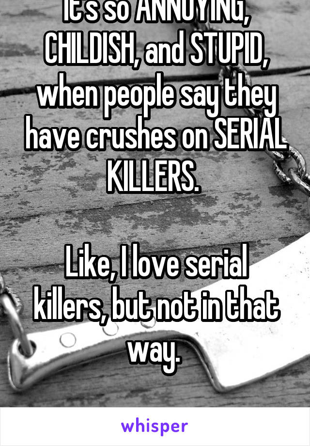 It's so ANNOYING, CHILDISH, and STUPID, when people say they have crushes on SERIAL KILLERS. 

Like, I love serial killers, but not in that way. 

Just stop.