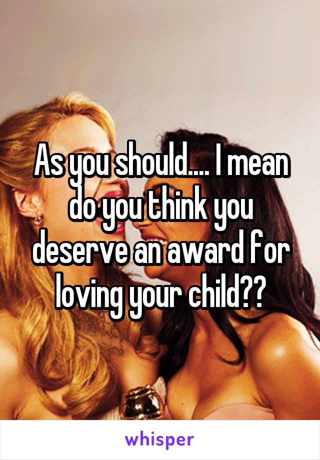 As you should.... I mean do you think you deserve an award for loving your child??