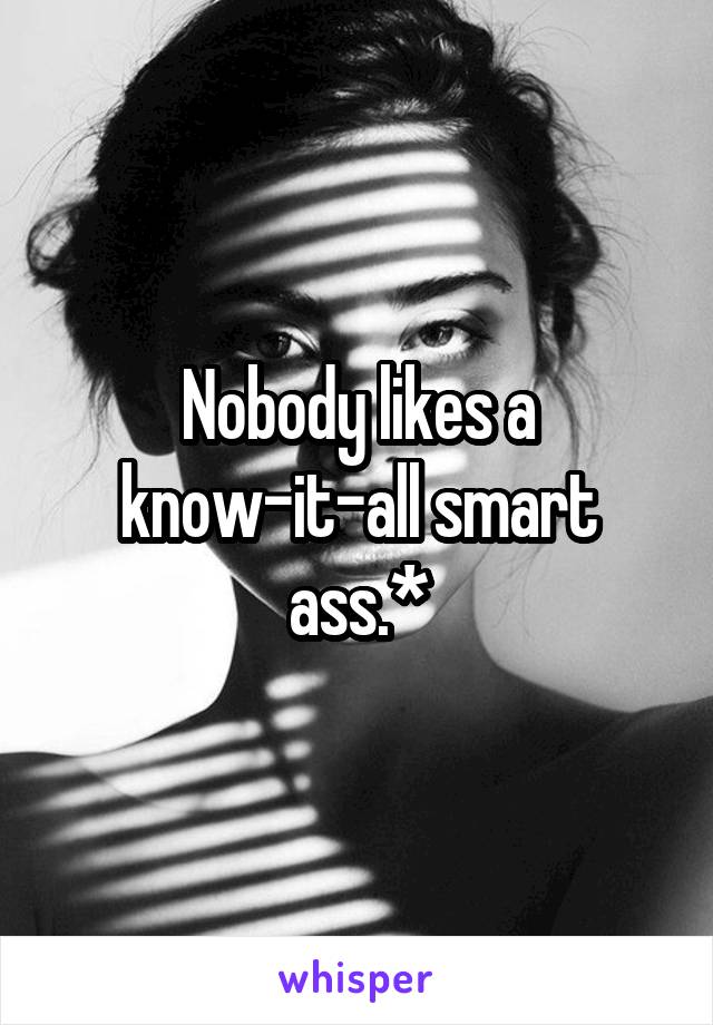 Nobody likes a know-it-all smart ass.*