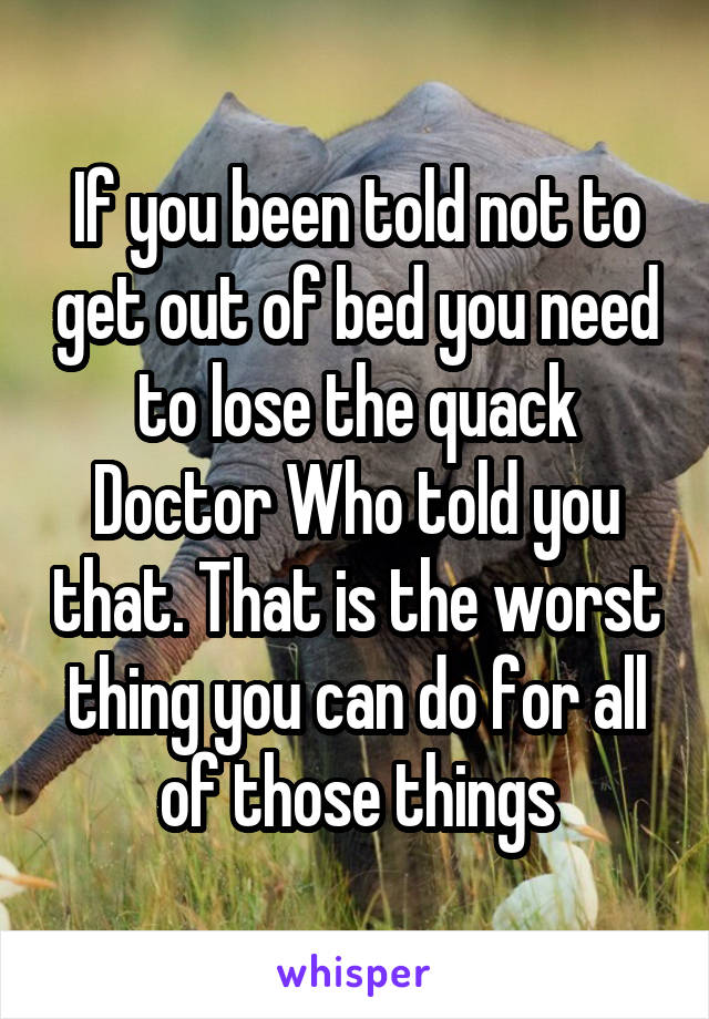 If you been told not to get out of bed you need to lose the quack Doctor Who told you that. That is the worst thing you can do for all of those things