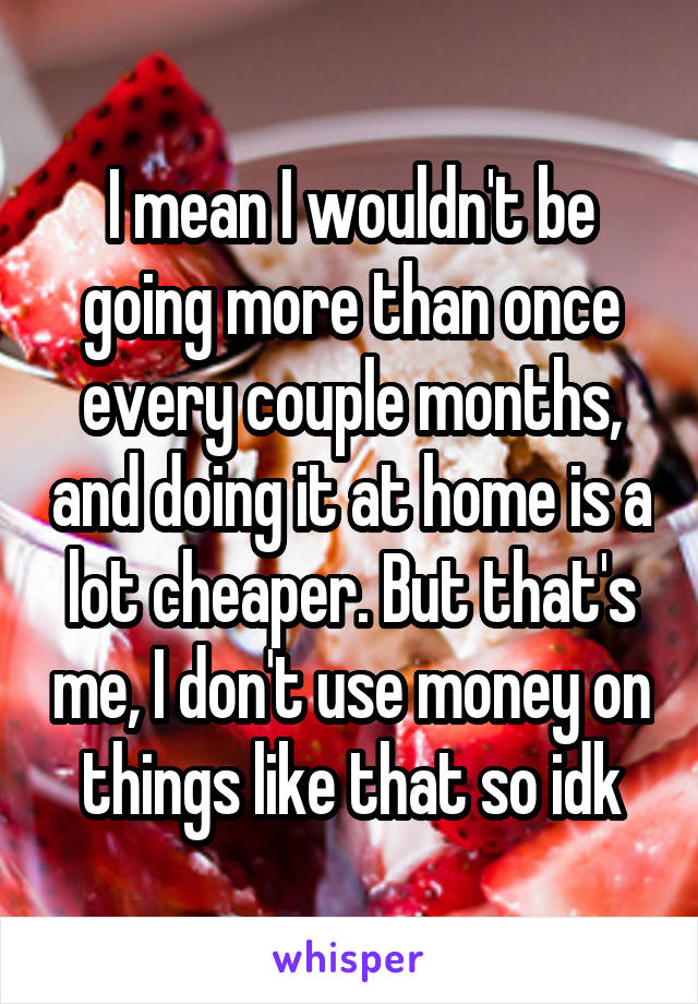 I mean I wouldn't be going more than once every couple months, and doing it at home is a lot cheaper. But that's me, I don't use money on things like that so idk