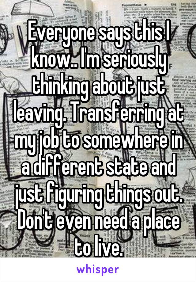 Everyone says this I know.. I'm seriously thinking about just leaving. Transferring at my job to somewhere in a different state and just figuring things out. Don't even need a place to live.