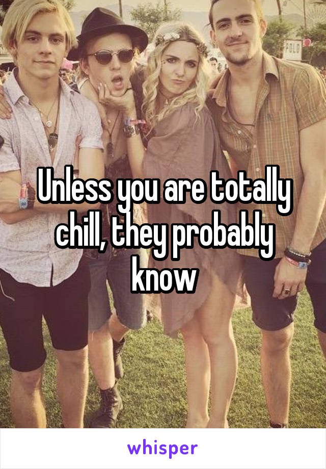 Unless you are totally chill, they probably know