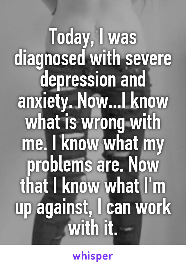Today, I was diagnosed with severe depression and anxiety. Now...I know what is wrong with me. I know what my problems are. Now that I know what I'm up against, I can work with it.