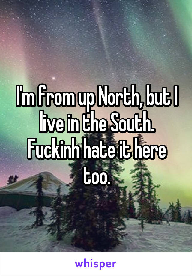 I'm from up North, but I live in the South. Fuckinh hate it here too.